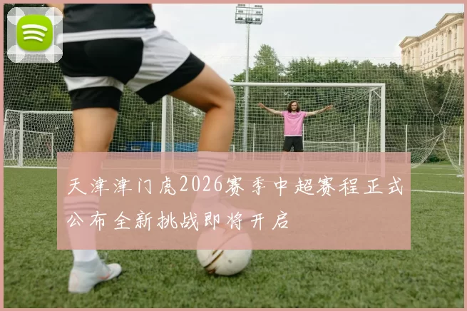 天津津门虎2026赛季中超赛程正式公布全新挑战即将开启