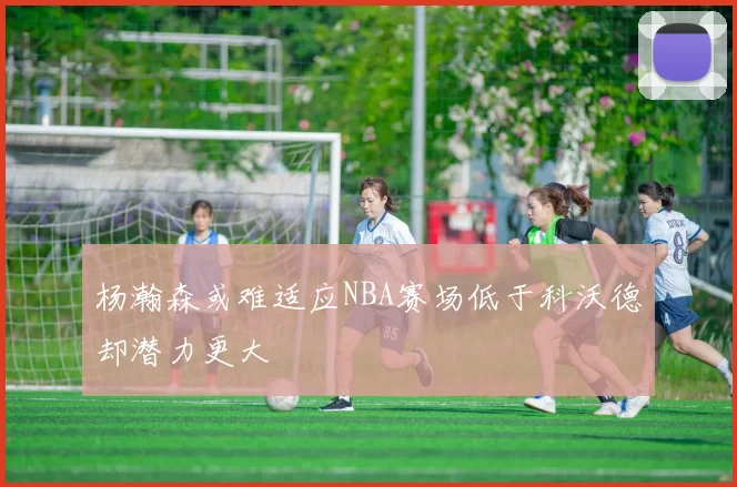 杨瀚森或难适应NBA赛场低于科沃德却潜力更大