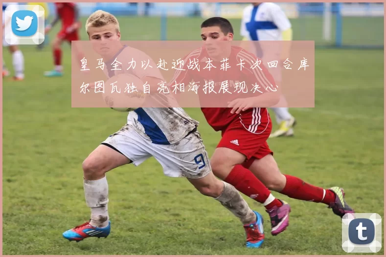 皇马全力以赴迎战本菲卡次回合库尔图瓦独自亮相海报展现决心