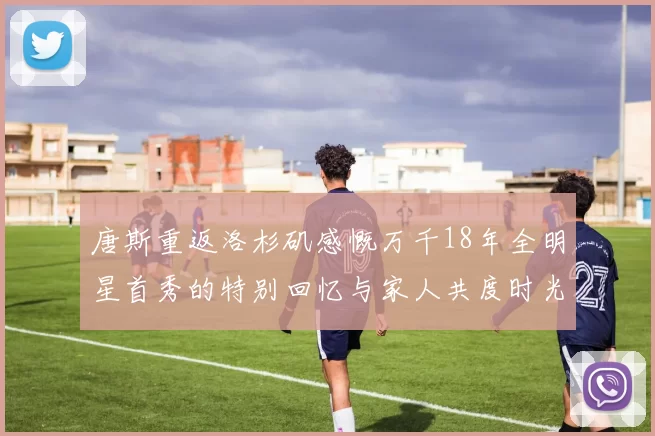 唐斯重返洛杉矶感慨万千18年全明星首秀的特别回忆与家人共度时光