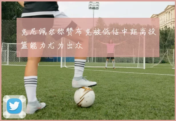 克尼佩尔称赞布克被低估中距离投篮能力尤为出众