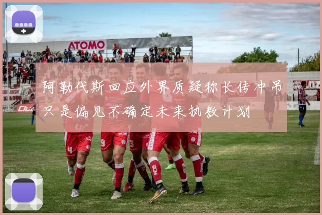 阿勒代斯回应外界质疑称长传冲吊只是偏见不确定未来执教计划