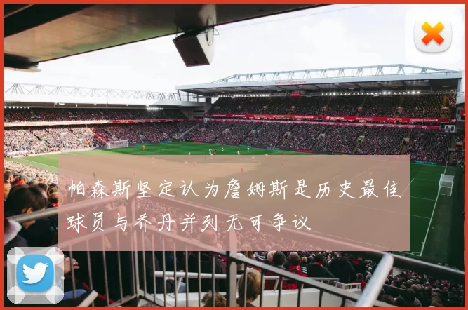 帕森斯坚定认为詹姆斯是历史最佳球员与乔丹并列无可争议