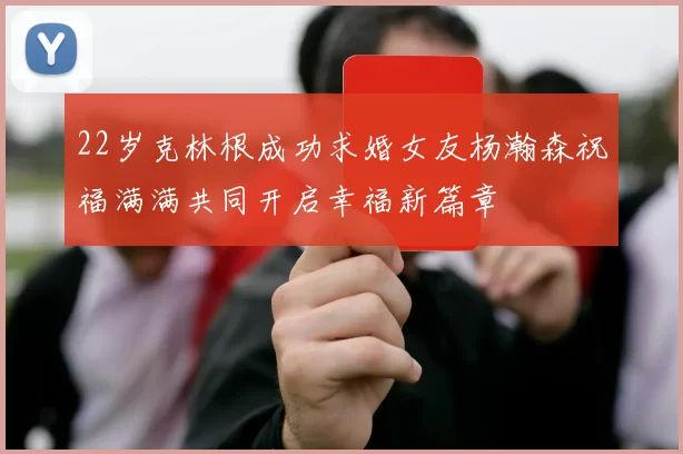 22岁克林根成功求婚女友杨瀚森祝福满满共同开启幸福新篇章