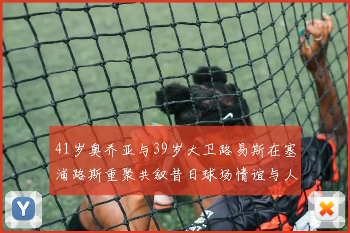 41岁奥乔亚与39岁大卫路易斯在塞浦路斯重聚共叙昔日球场情谊与人生故事