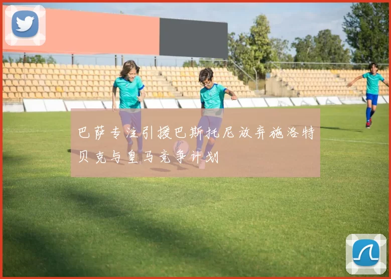 巴萨专注引援巴斯托尼放弃施洛特贝克与皇马竞争计划