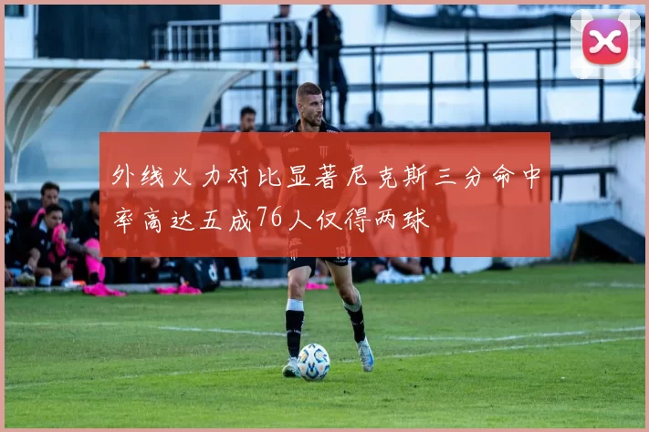 外线火力对比显著尼克斯三分命中率高达五成76人仅得两球