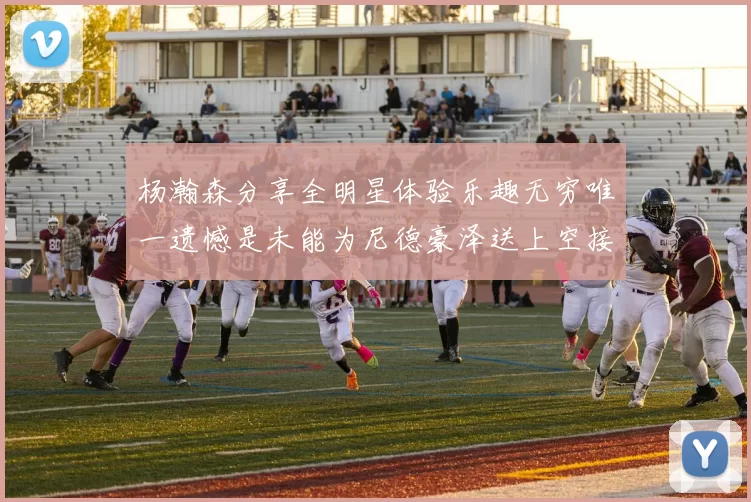 杨瀚森分享全明星体验乐趣无穷唯一遗憾是未能为尼德豪泽送上空接助攻