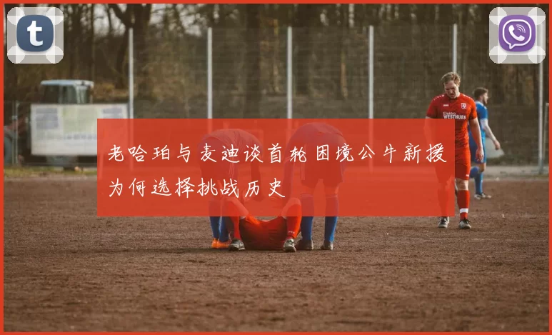 老哈珀与麦迪谈首轮困境公牛新援为何选择挑战历史