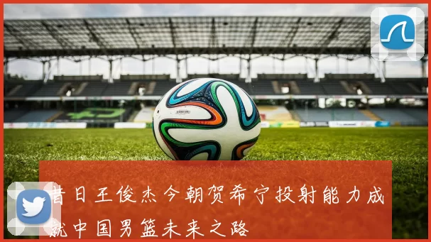 昔日王俊杰今朝贺希宁投射能力成就中国男篮未来之路