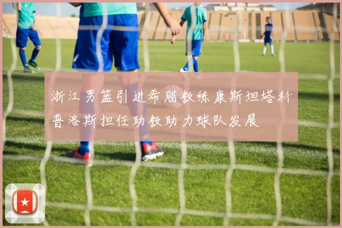 浙江男篮引进希腊教练康斯坦塔科普洛斯担任助教助力球队发展