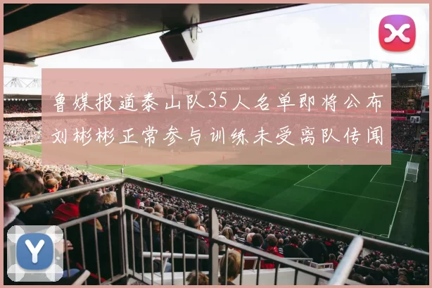 鲁媒报道泰山队35人名单即将公布刘彬彬正常参与训练未受离队传闻影响