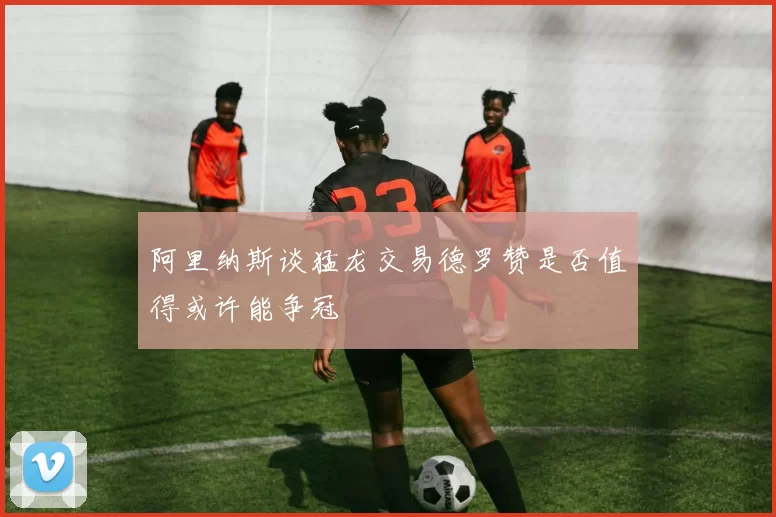 阿里纳斯谈猛龙交易德罗赞是否值得或许能争冠