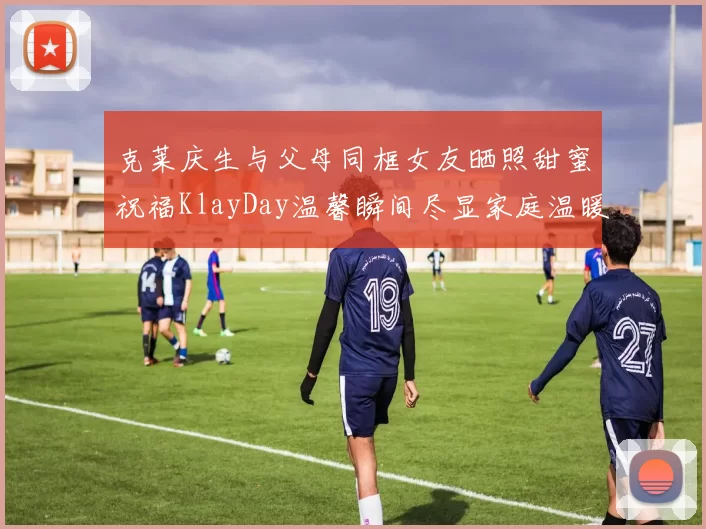 克莱庆生与父母同框女友晒照甜蜜祝福KlayDay温馨瞬间尽显家庭温暖