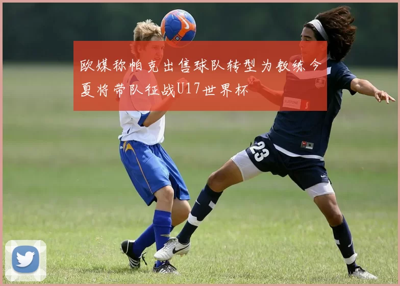 欧媒称帕克出售球队转型为教练今夏将带队征战U17世界杯