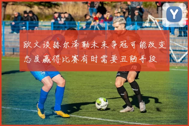 欧文谈赫尔泽勒未来争冠可能改变态度赢得比赛有时需要丑陋手段