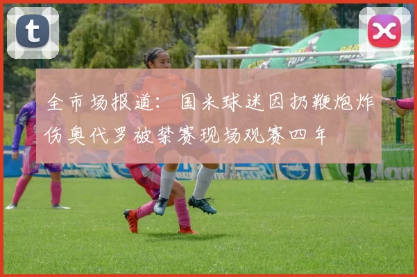 全市场报道：国米球迷因扔鞭炮炸伤奥代罗被禁赛现场观赛四年