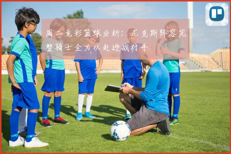 周二竞彩篮球分析：尼克斯阵容完整骑士全力以赴迎战对手