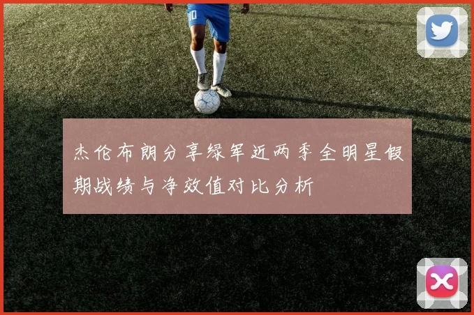 杰伦布朗分享绿军近两季全明星假期战绩与净效值对比分析