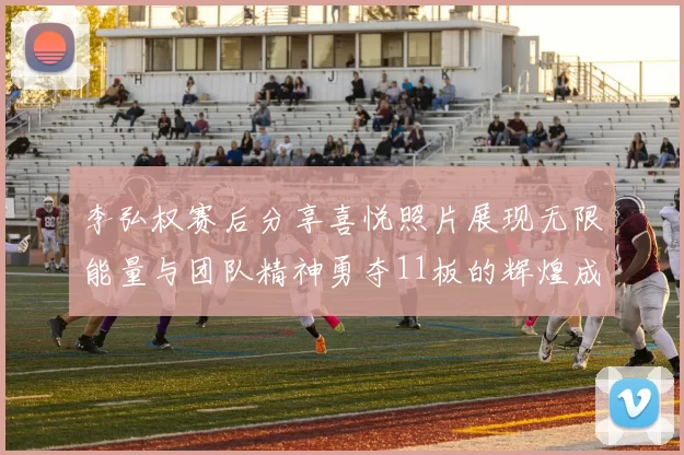 李弘权赛后分享喜悦照片展现无限能量与团队精神勇夺11板的辉煌成就