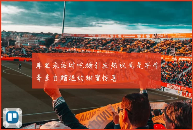 库里采访时吃糖引发热议竟是字母哥亲自赠送的甜蜜惊喜